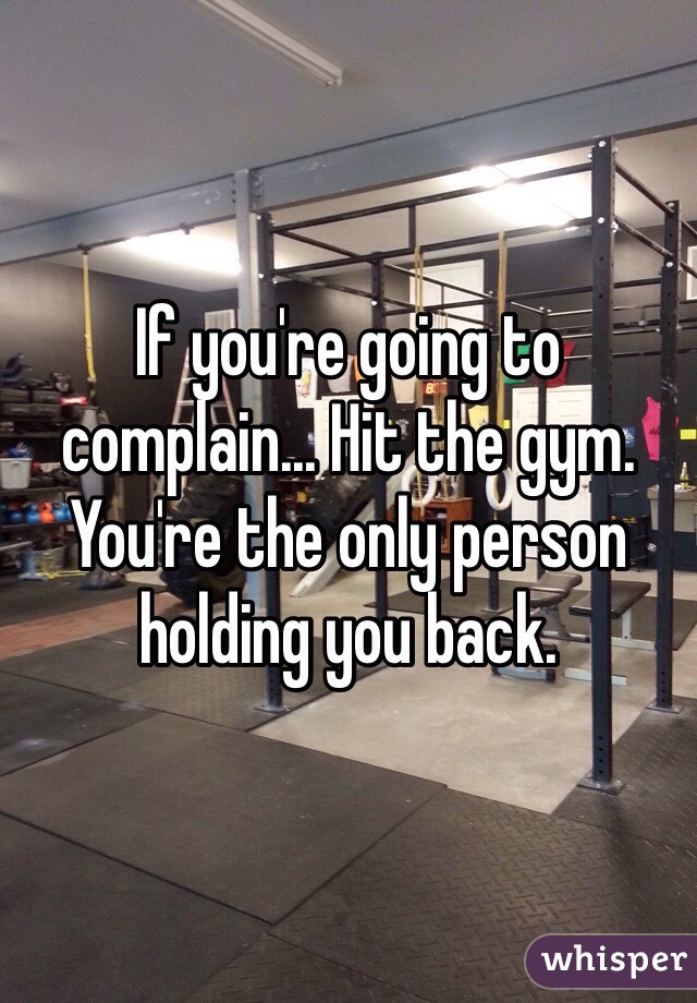 If you're going to complain... Hit the gym. You're the only person holding you back.