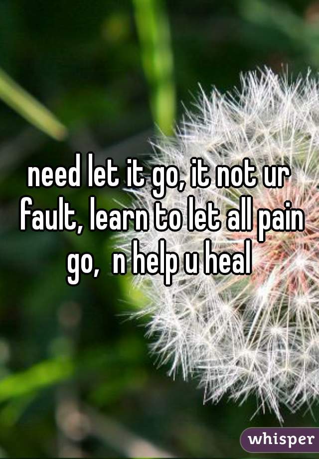 need let it go, it not ur fault, learn to let all pain go,  n help u heal 

