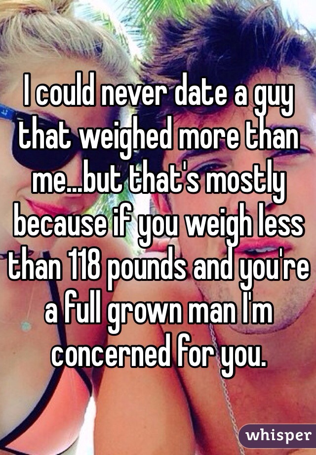 I could never date a guy that weighed more than me...but that's mostly because if you weigh less than 118 pounds and you're a full grown man I'm concerned for you.