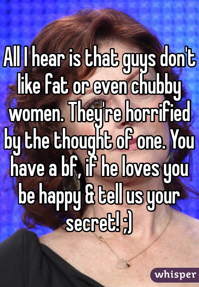 All I hear is that guys don't like fat or even chubby women. They're horrified by the thought of one. You have a bf, if he loves you be happy & tell us your secret! ;)