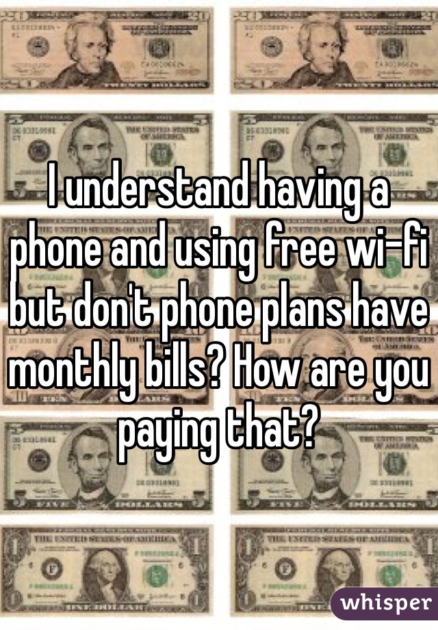 I understand having a phone and using free wi-fi but don't phone plans have monthly bills? How are you paying that?