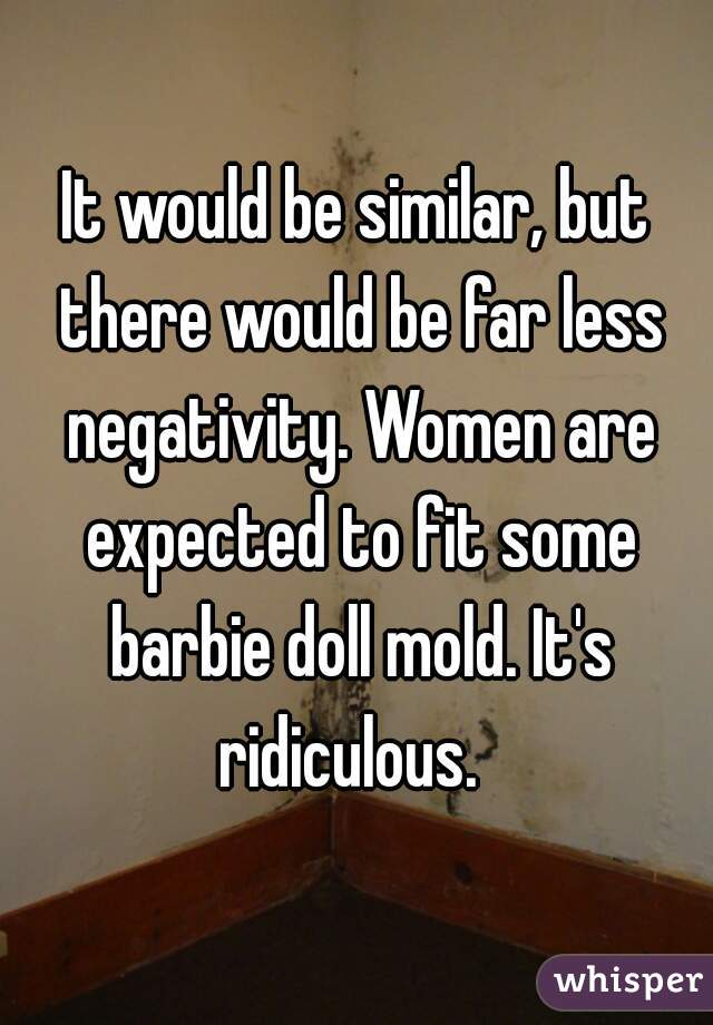 It would be similar, but there would be far less negativity. Women are expected to fit some barbie doll mold. It's ridiculous.  