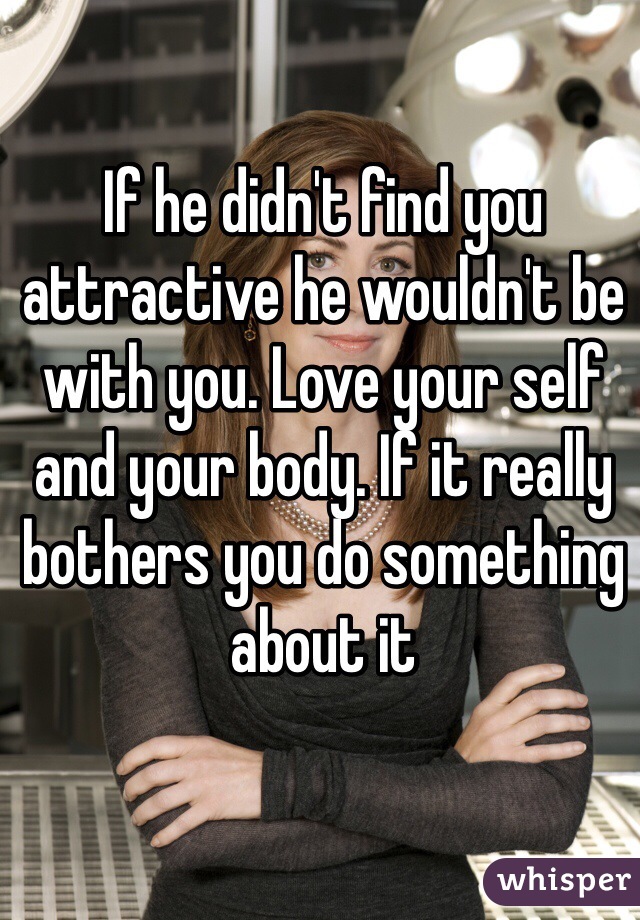 If he didn't find you attractive he wouldn't be with you. Love your self and your body. If it really bothers you do something about it