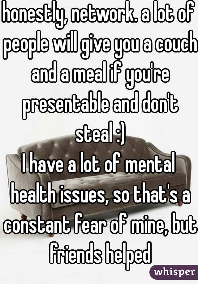 honestly, network. a lot of people will give you a couch and a meal if you're presentable and don't steal :)
I have a lot of mental health issues, so that's a constant fear of mine, but friends helped