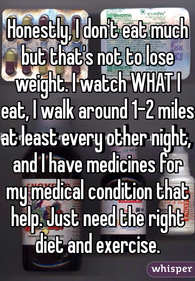 Honestly, I don't eat much but that's not to lose weight. I watch WHAT I eat, I walk around 1-2 miles at least every other night, and I have medicines for my medical condition that help. Just need the right diet and exercise.