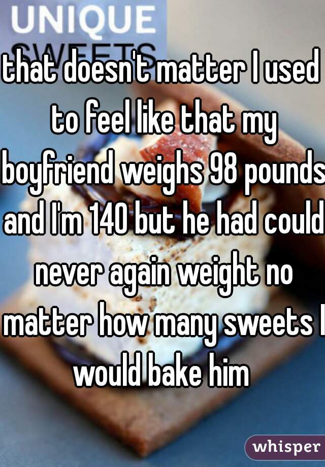 that doesn't matter I used to feel like that my boyfriend weighs 98 pounds and I'm 140 but he had could never again weight no matter how many sweets I would bake him 