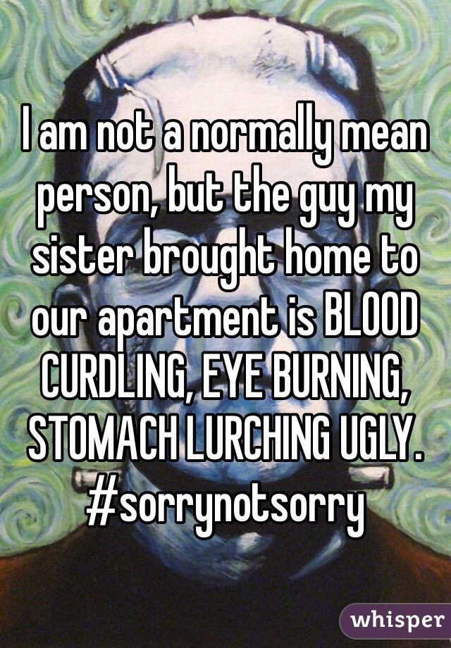 I am not a normally mean person, but the guy my sister brought home to our apartment is BLOOD CURDLING, EYE BURNING, STOMACH LURCHING UGLY. 
#sorrynotsorry