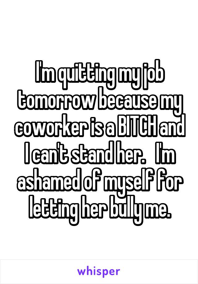 I'm quitting my job tomorrow because my coworker is a BITCH and I can't stand her.   I'm ashamed of myself for letting her bully me.