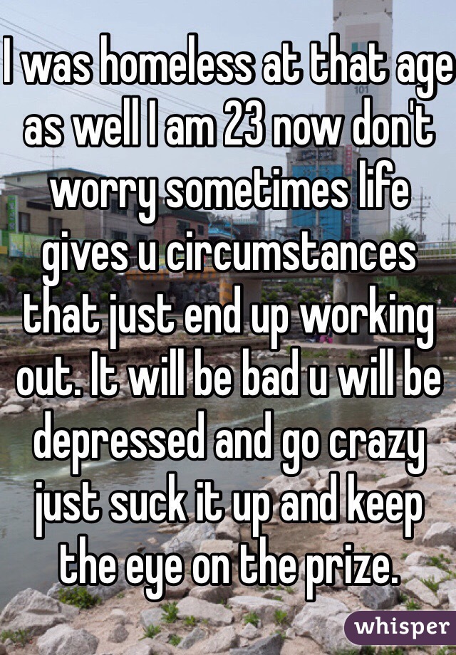 I was homeless at that age as well I am 23 now don't worry sometimes life gives u circumstances that just end up working out. It will be bad u will be depressed and go crazy just suck it up and keep the eye on the prize.