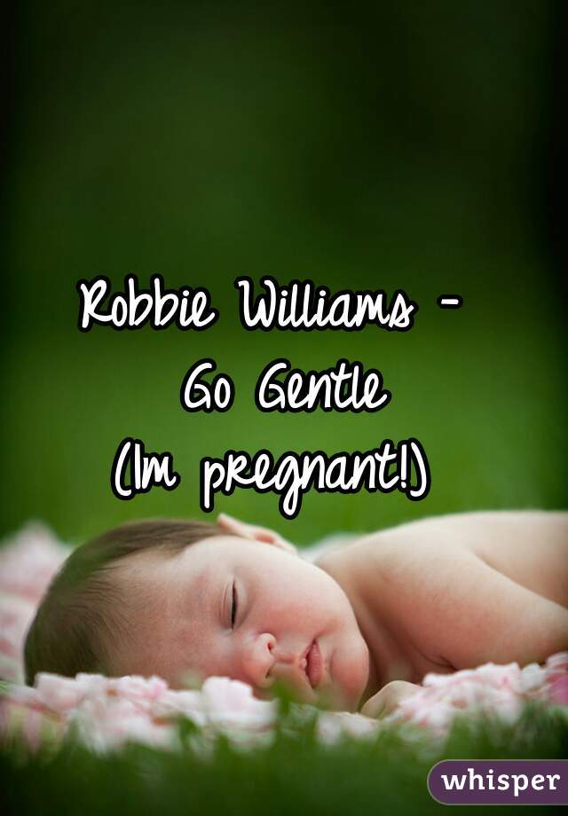 Robbie Williams - 
Go Gentle

(Im pregnant!) 