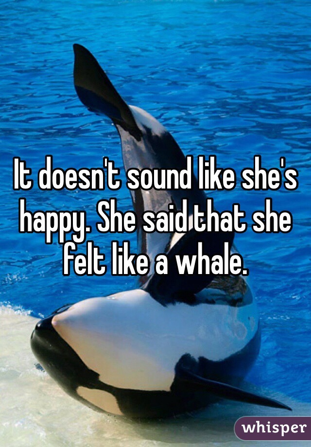 It doesn't sound like she's happy. She said that she felt like a whale. 