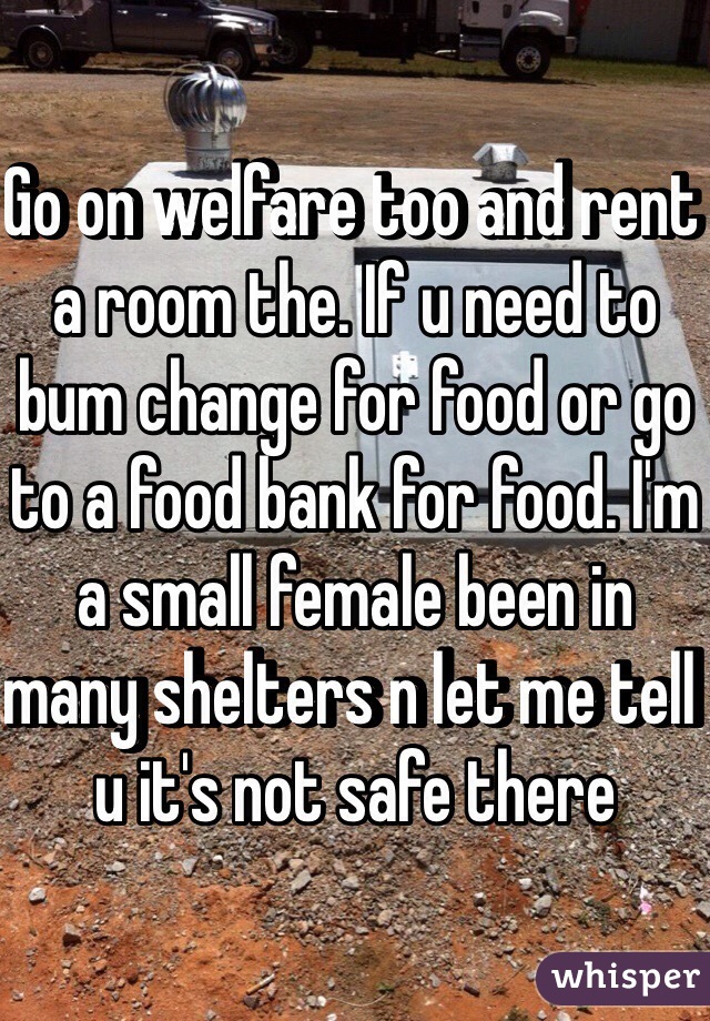 Go on welfare too and rent a room the. If u need to bum change for food or go to a food bank for food. I'm a small female been in many shelters n let me tell u it's not safe there