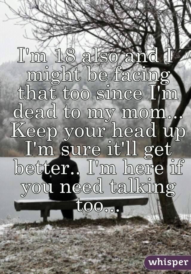 I'm 18 also and I might be facing that too since I'm dead to my mom... Keep your head up I'm sure it'll get better.. I'm here if you need talking too...