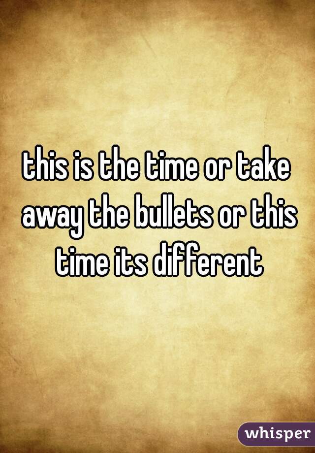 this is the time or take away the bullets or this time its different