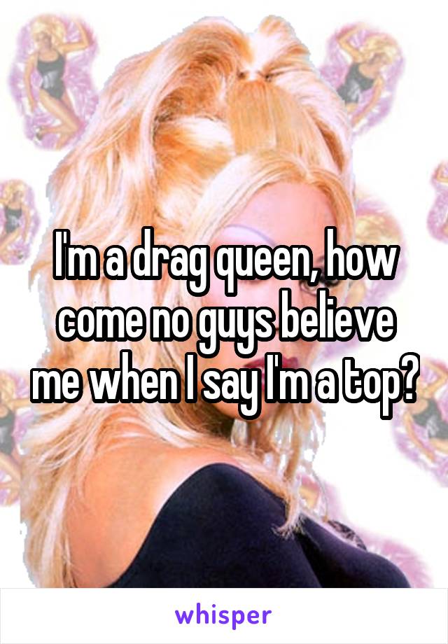 I'm a drag queen, how come no guys believe me when I say I'm a top?