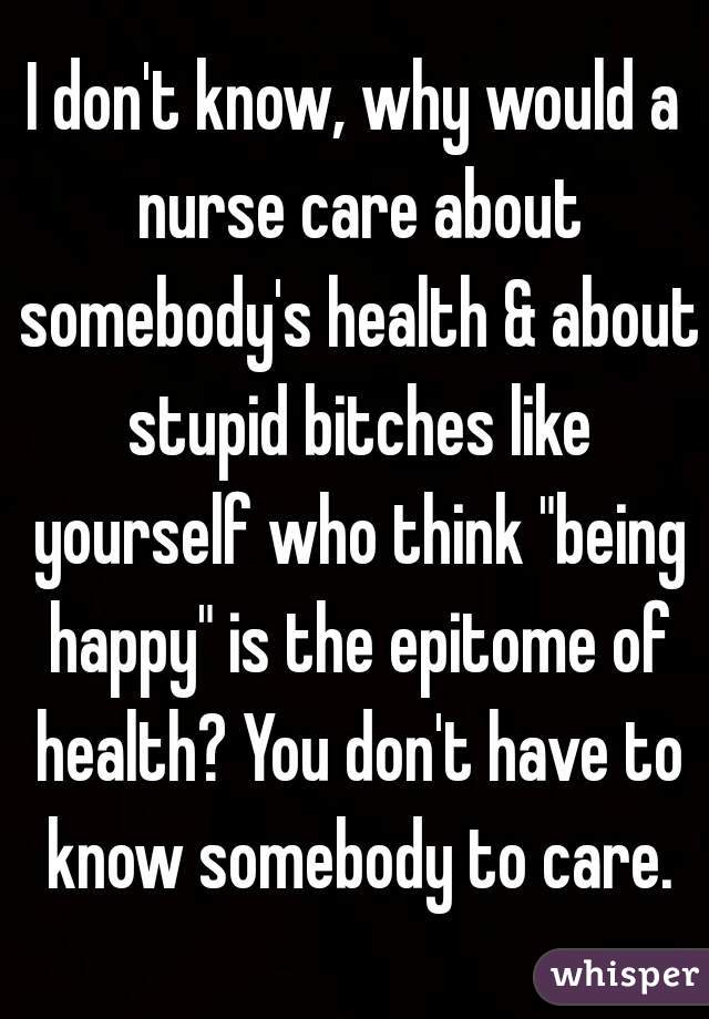 I don't know, why would a nurse care about somebody's health & about stupid bitches like yourself who think "being happy" is the epitome of health? You don't have to know somebody to care.