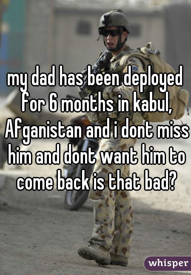 my dad has been deployed for 6 months in kabul, Afganistan and i dont miss him and dont want him to come back is that bad?