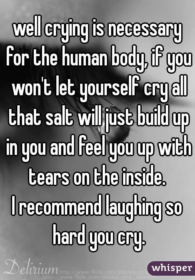 well crying is necessary for the human body, if you won't let yourself cry all that salt will just build up in you and feel you up with tears on the inside. 
I recommend laughing so hard you cry.