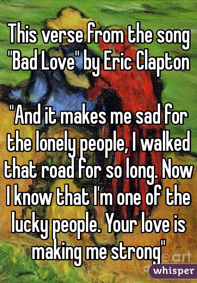 This verse from the song "Bad Love" by Eric Clapton 

"And it makes me sad for the lonely people, I walked that road for so long. Now I know that I'm one of the lucky people. Your love is making me strong"