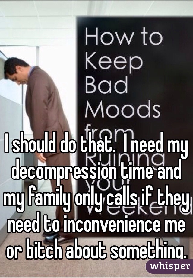 I should do that.  I need my decompression time and my family only calls if they need to inconvenience me or bitch about something.