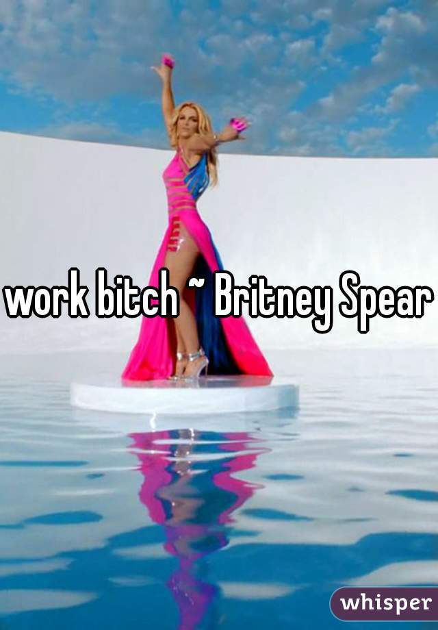 work bitch ~ Britney Spears