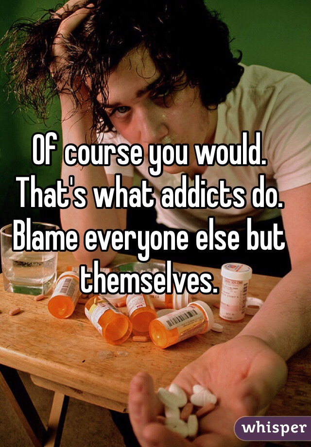 Of course you would. That's what addicts do. Blame everyone else but themselves. 