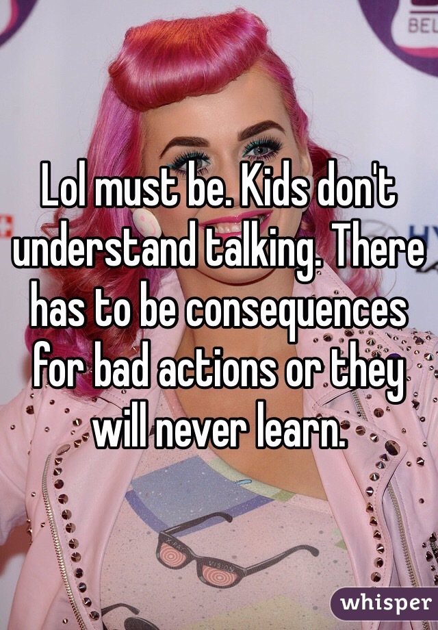 Lol must be. Kids don't understand talking. There has to be consequences for bad actions or they will never learn. 