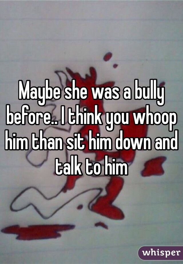 Maybe she was a bully before.. I think you whoop him than sit him down and talk to him
