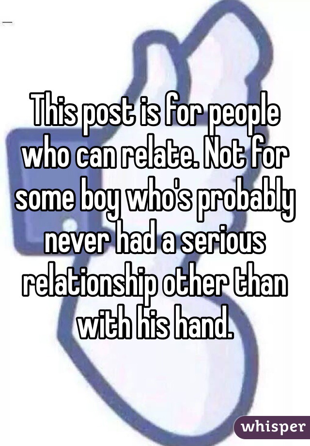 This post is for people who can relate. Not for some boy who's probably never had a serious relationship other than with his hand. 