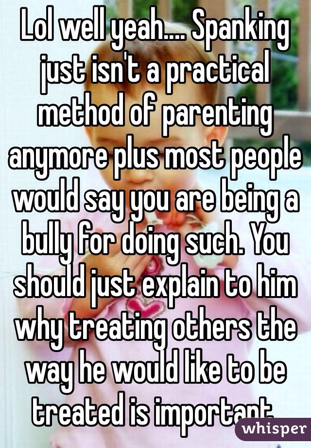 Lol well yeah.... Spanking just isn't a practical method of parenting anymore plus most people would say you are being a bully for doing such. You should just explain to him why treating others the way he would like to be treated is important.