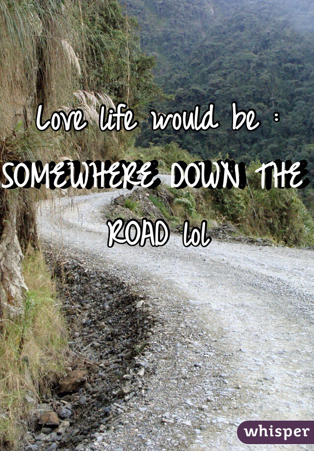 Love life would be : SOMEWHERE DOWN THE ROAD lol