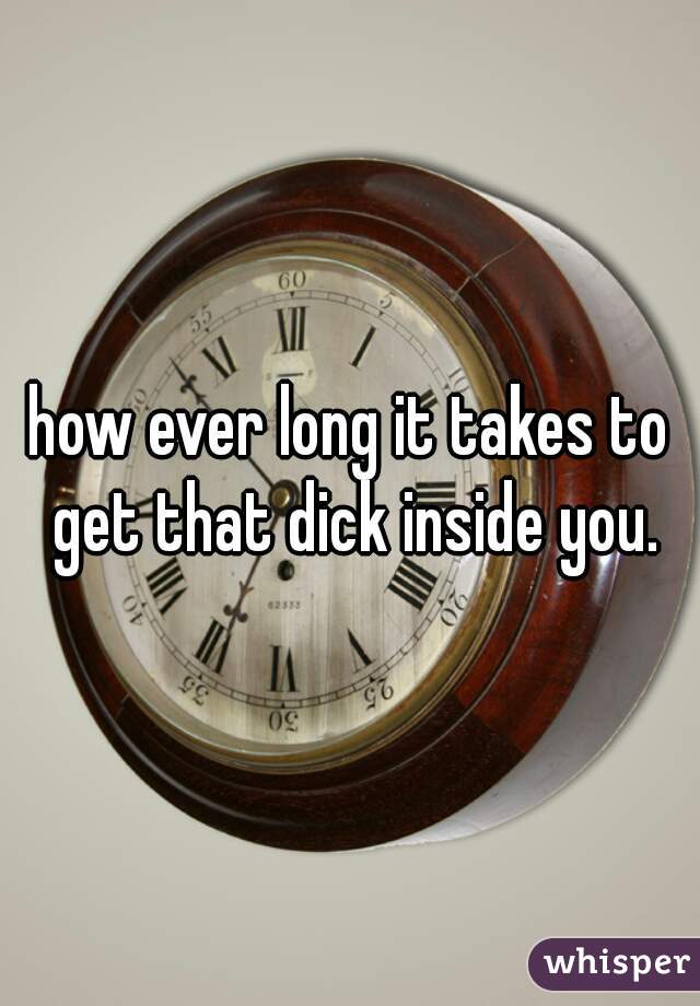 how ever long it takes to get that dick inside you.