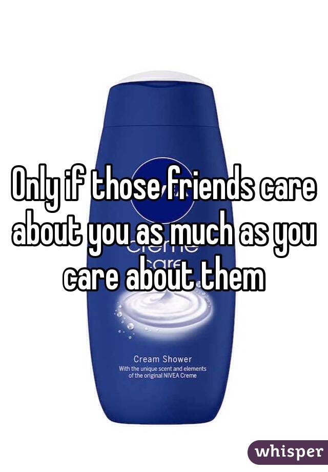 Only if those friends care about you as much as you care about them