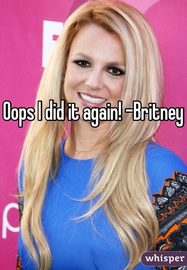 Oops I did it again! -Britney 