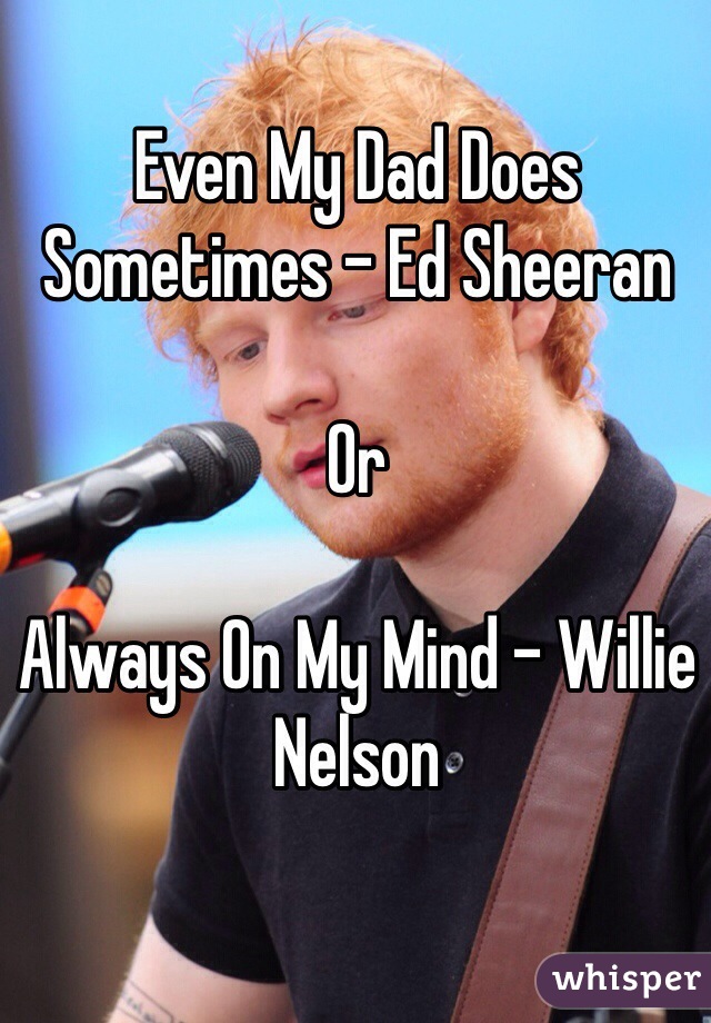 Even My Dad Does Sometimes - Ed Sheeran 

Or 

Always On My Mind - Willie Nelson