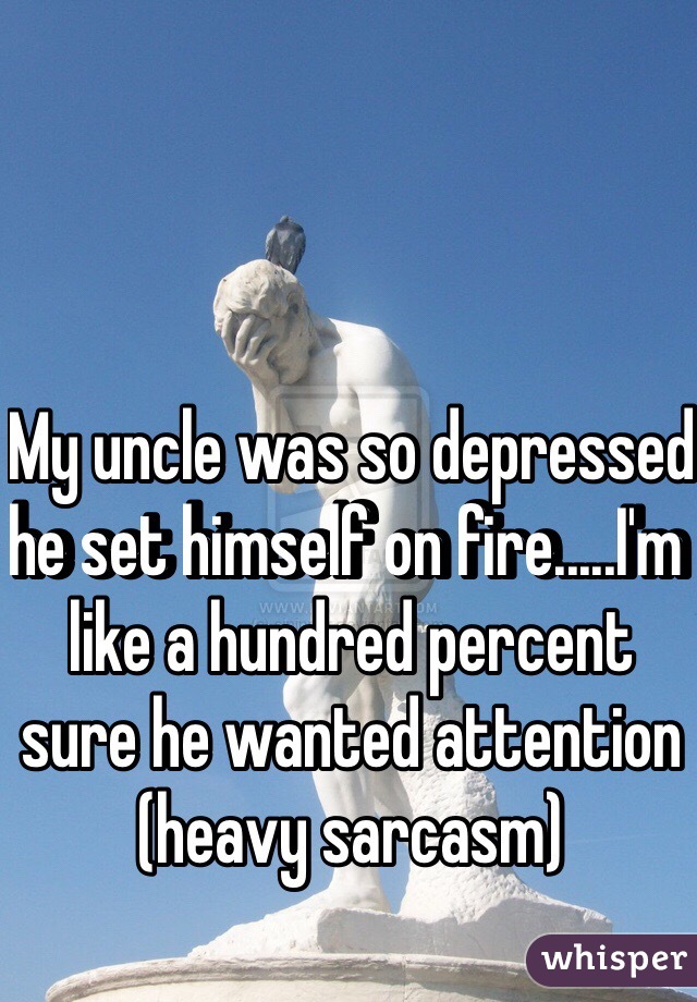 My uncle was so depressed he set himself on fire.....I'm like a hundred percent sure he wanted attention (heavy sarcasm)
