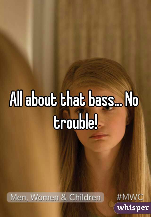 All about that bass... No trouble!