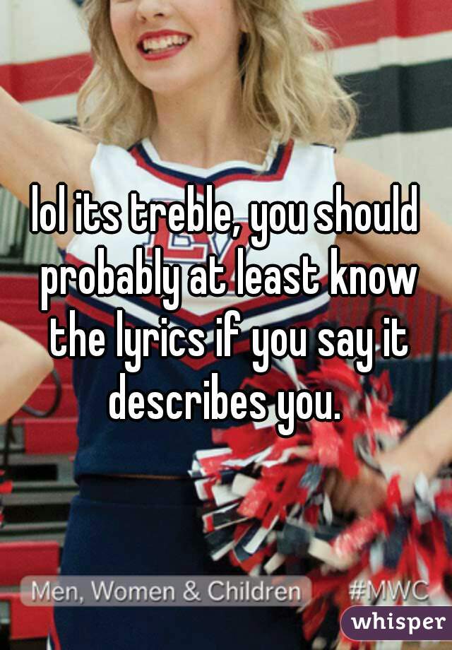 lol its treble, you should probably at least know the lyrics if you say it describes you. 