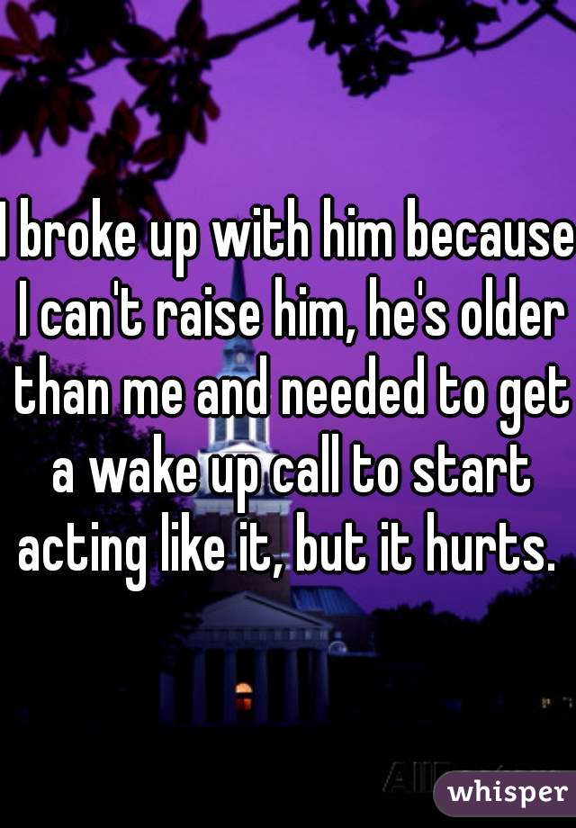I broke up with him because I can't raise him, he's older than me and needed to get a wake up call to start acting like it, but it hurts. 