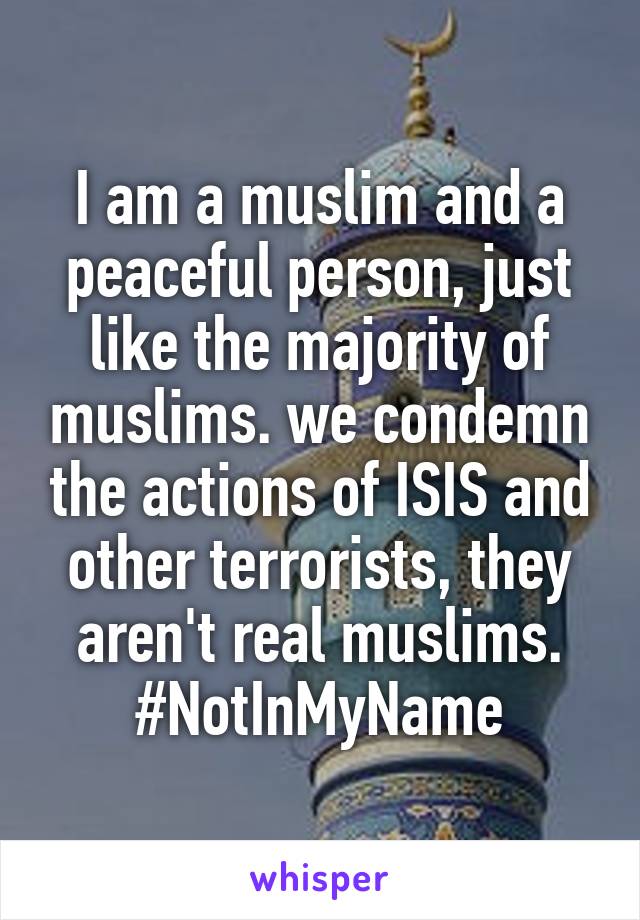 I am a muslim and a peaceful person, just like the majority of muslims. we condemn the actions of ISIS and other terrorists, they aren't real muslims. #NotInMyName