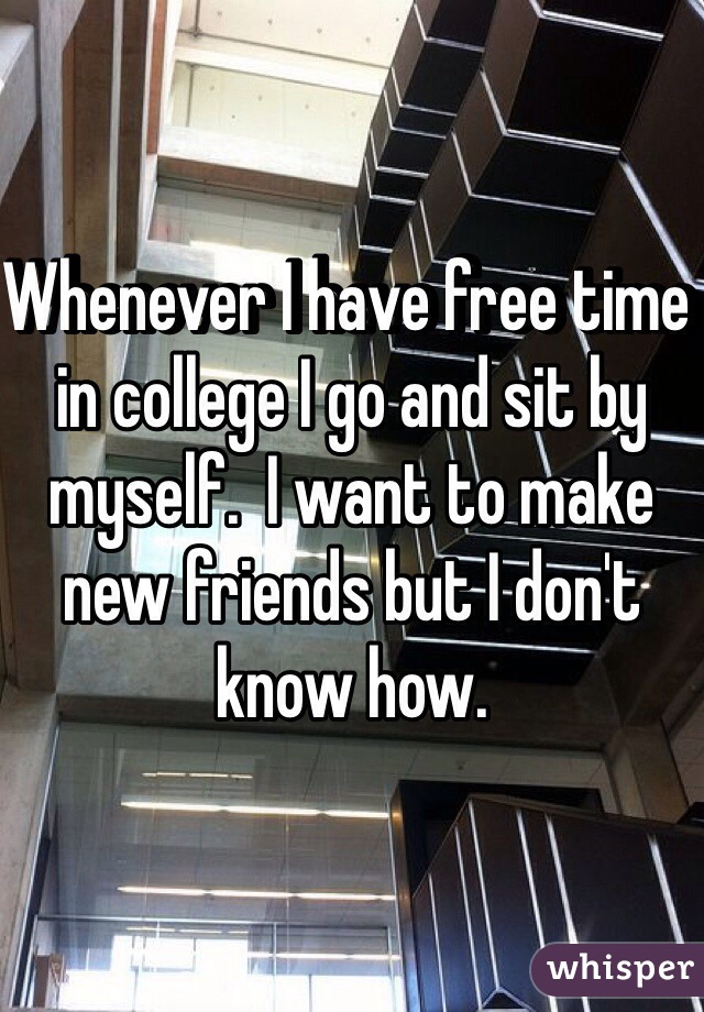 Whenever I have free time in college I go and sit by myself.  I want to make new friends but I don't know how.