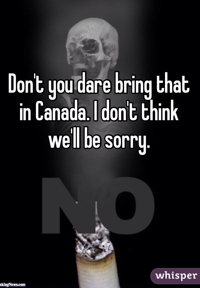 Don't you dare bring that in Canada. I don't think we'll be sorry.