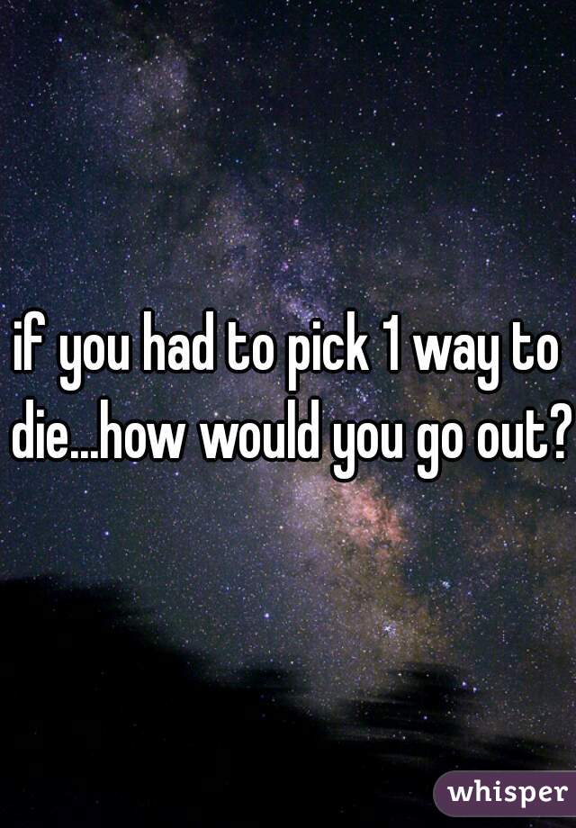 if you had to pick 1 way to die...how would you go out?