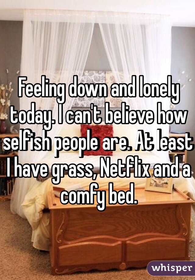 Feeling down and lonely today. I can't believe how selfish people are. At least I have grass, Netflix and a comfy bed. 