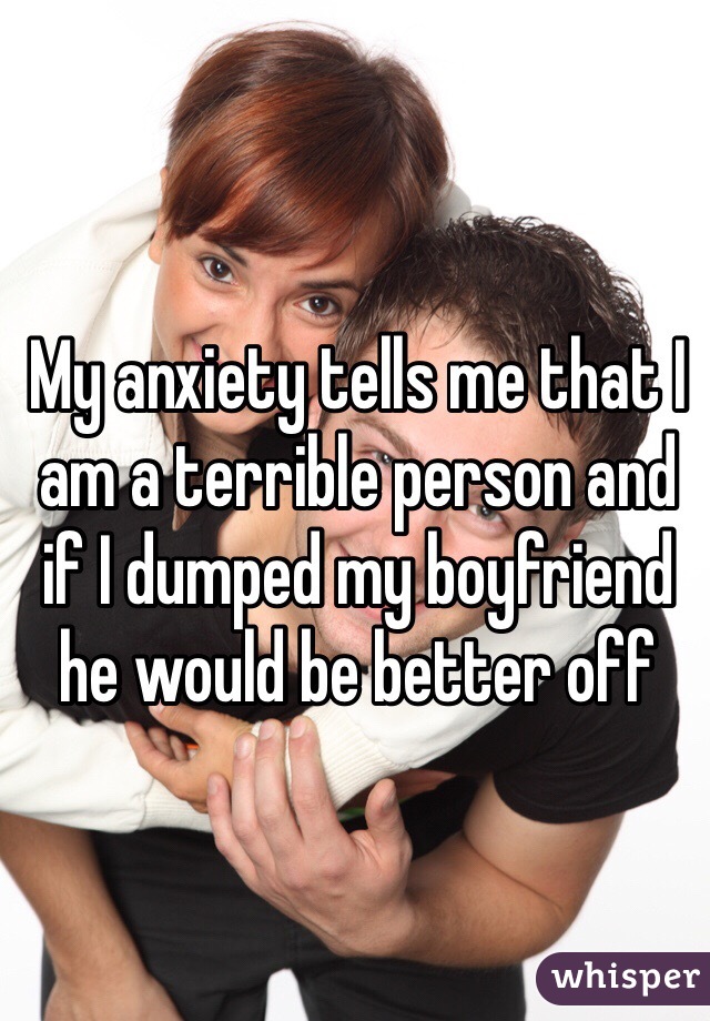 My anxiety tells me that I am a terrible person and if I dumped my boyfriend he would be better off