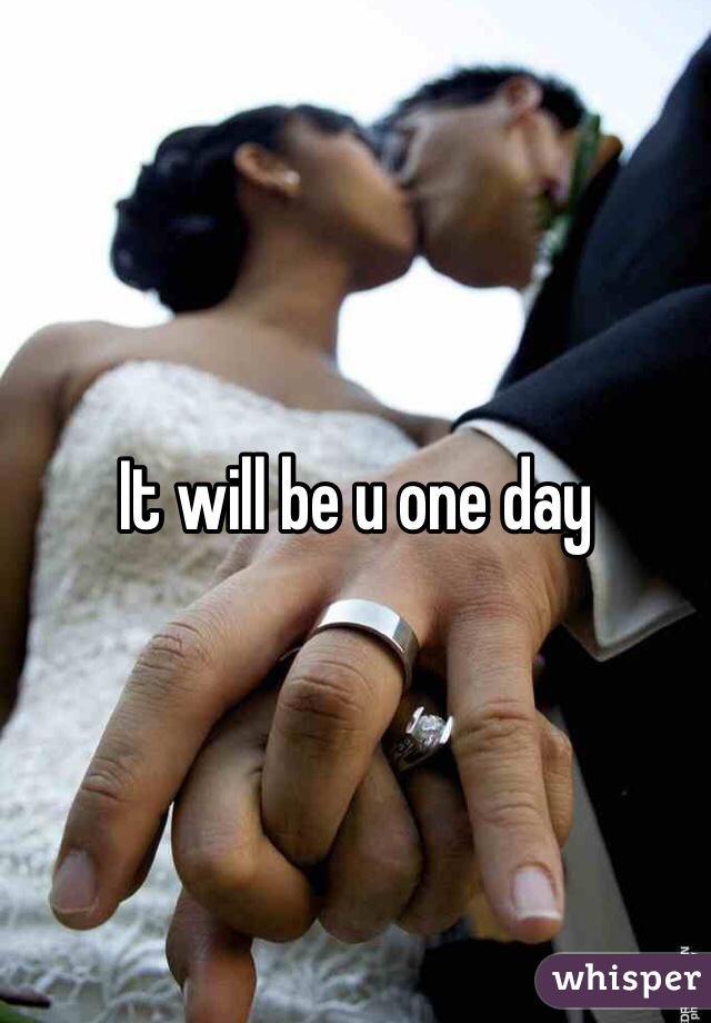 It will be u one day 