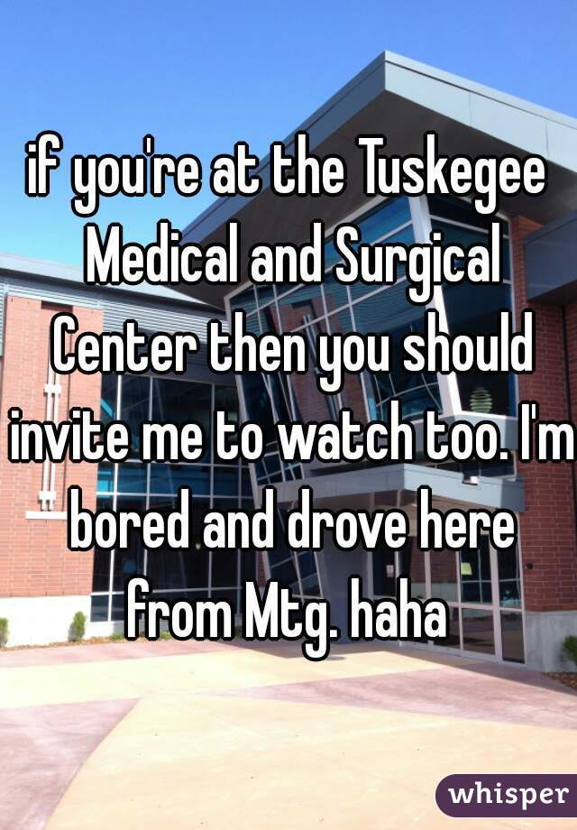 if you're at the Tuskegee Medical and Surgical Center then you should invite me to watch too. I'm bored and drove here from Mtg. haha 