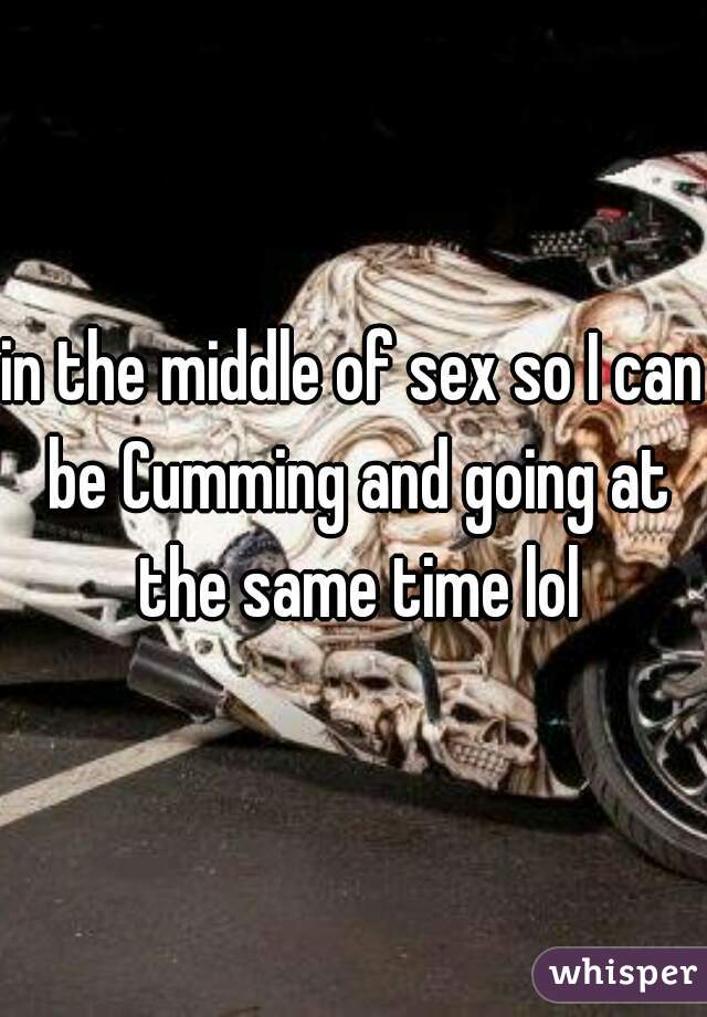 in the middle of sex so I can be Cumming and going at the same time lol