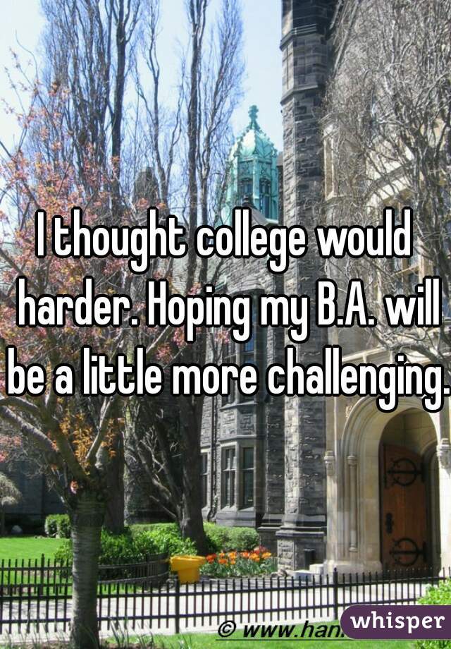 I thought college would harder. Hoping my B.A. will be a little more challenging. 