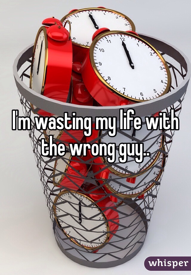 I'm wasting my life with the wrong guy..